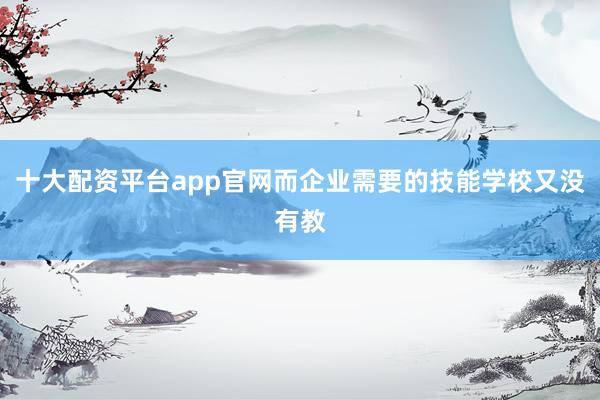 十大配资平台app官网而企业需要的技能学校又没有教