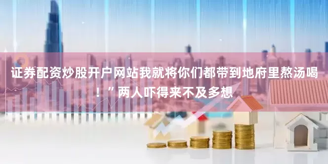 证券配资炒股开户网站我就将你们都带到地府里熬汤喝！”两人吓得来不及多想