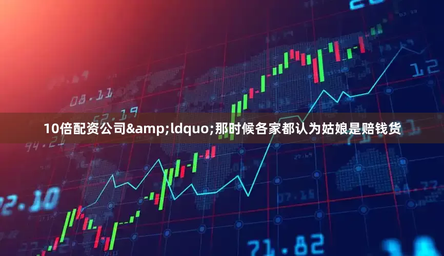 10倍配资公司&ldquo;那时候各家都认为姑娘是赔钱货