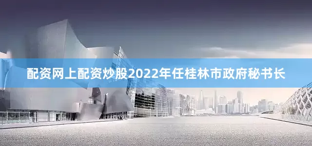 配资网上配资炒股2022年任桂林市政府秘书长