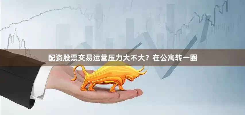 配资股票交易运营压力大不大？在公寓转一圈