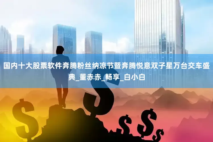 国内十大股票软件奔腾粉丝纳凉节暨奔腾悦意双子星万台交车盛典_董赤赤_畅享_白小白