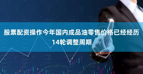 股票配资操作今年国内成品油零售价格已经经历14轮调整周期