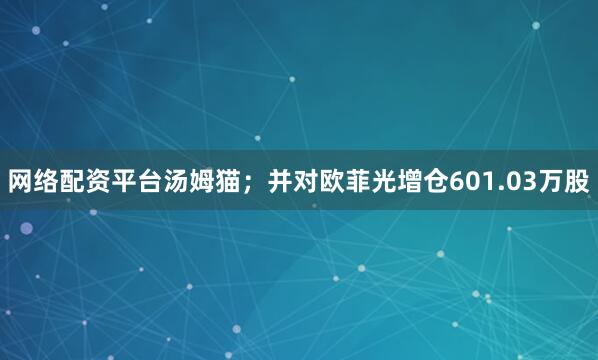 网络配资平台汤姆猫；并对欧菲光增仓601.03万股
