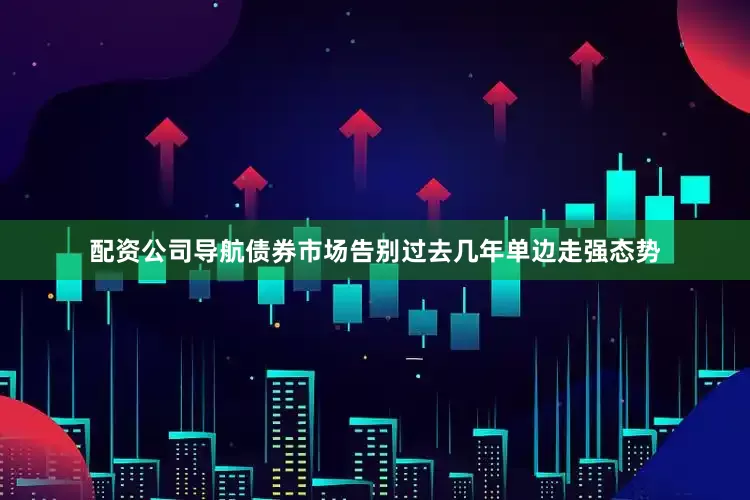 配资公司导航债券市场告别过去几年单边走强态势