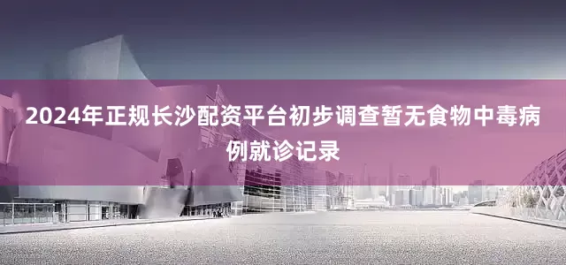 2024年正规长沙配资平台初步调查暂无食物中毒病例就诊记录