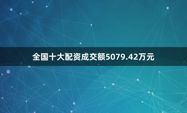 全国十大配资成交额5079.42万元