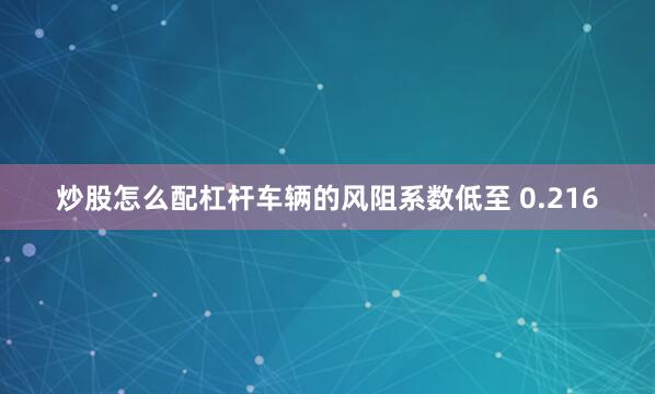 炒股怎么配杠杆车辆的风阻系数低至 0.216