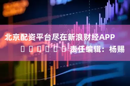 北京配资平台尽在新浪财经APP            						责任编辑：杨赐