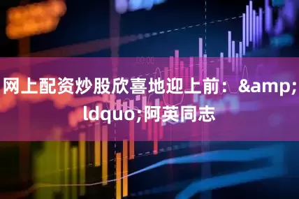 网上配资炒股欣喜地迎上前：&ldquo;阿英同志