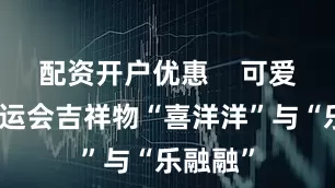 配资开户优惠    可爱的十五运会吉祥物“喜洋洋”与“乐融融”