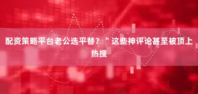 配资策略平台老公选平替？＂这些神评论甚至被顶上热搜
