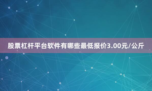 股票杠杆平台软件有哪些最低报价3.00元/公斤