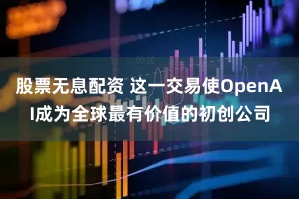 股票无息配资 这一交易使OpenAI成为全球最有价值的初创公司