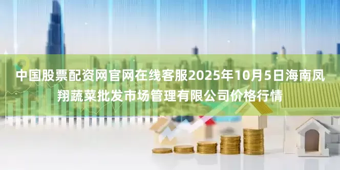 中国股票配资网官网在线客服2025年10月5日海南凤翔蔬菜批发市场管理有限公司价格行情