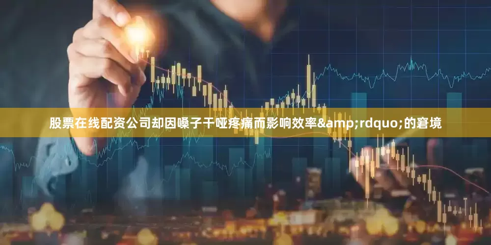 股票在线配资公司却因嗓子干哑疼痛而影响效率&rdquo;的窘境