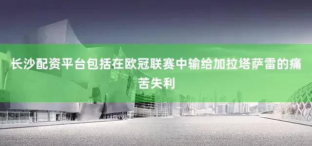 长沙配资平台包括在欧冠联赛中输给加拉塔萨雷的痛苦失利